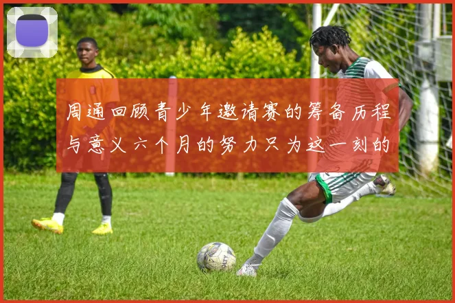 周通回顾青少年邀请赛的筹备历程与意义六个月的努力只为这一刻的精彩