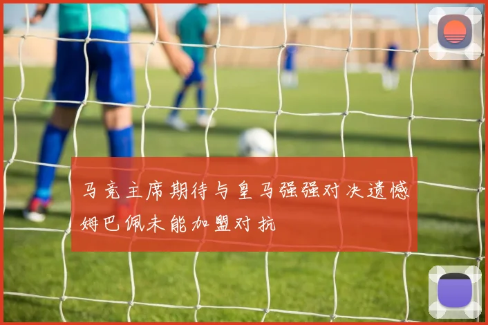 马竞主席期待与皇马强强对决遗憾姆巴佩未能加盟对抗