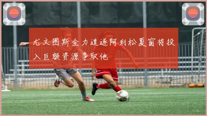 尤文图斯全力追逐阿利松夏窗将投入巨额资源争取他