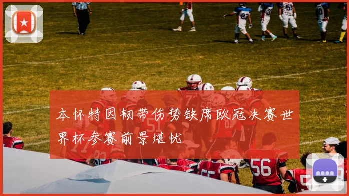 本怀特因韧带伤势缺席欧冠决赛世界杯参赛前景堪忧