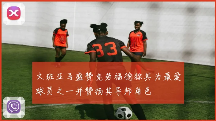 文班亚马盛赞克劳福德称其为最爱球员之一并赞扬其导师角色