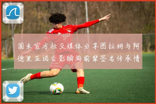 国米官方社交媒体分享图拉姆与阿德里亚诺合影瞬间前辈签名传承情怀