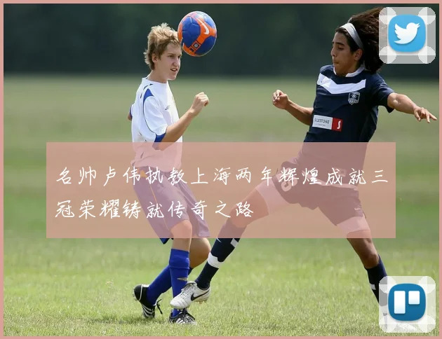 名帅卢伟执教上海两年辉煌成就三冠荣耀铸就传奇之路