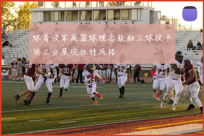 球哥谈家庭篮球理念鼓励三球投半场三分展现独特风格