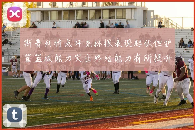 斯普利特点评克林根表现起伏但护筐篮板能力突出终结能力有所提升
