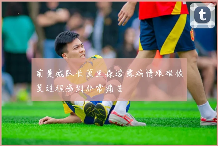 前曼城队长莫里森透露病情艰难恢复过程感到非常痛苦