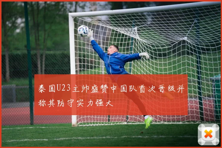 泰国U23主帅盛赞中国队首次晋级并称其防守实力强大