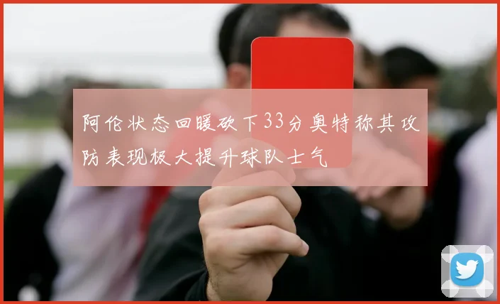 阿伦状态回暖砍下33分奥特称其攻防表现极大提升球队士气