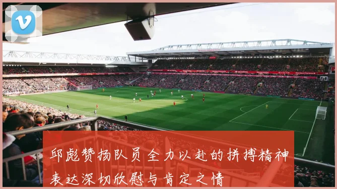 邱彪赞扬队员全力以赴的拼搏精神表达深切欣慰与肯定之情