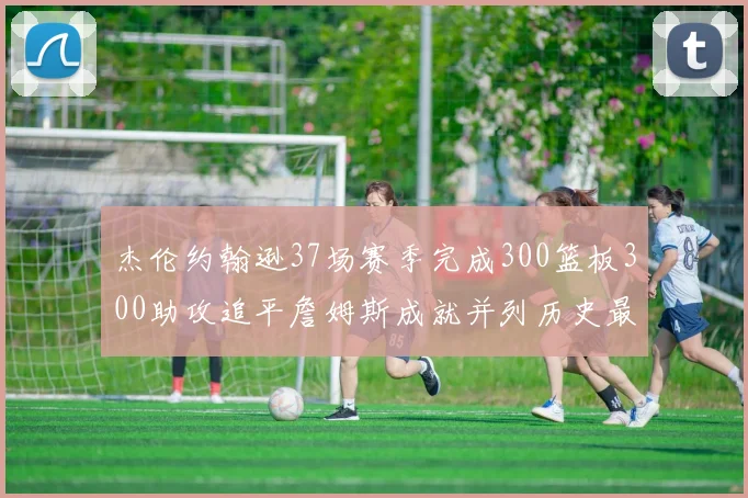 杰伦约翰逊37场赛季完成300篮板300助攻追平詹姆斯成就并列历史最快前锋