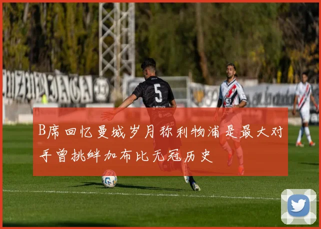 B席回忆曼城岁月称利物浦是最大对手曾挑衅加布比无冠历史